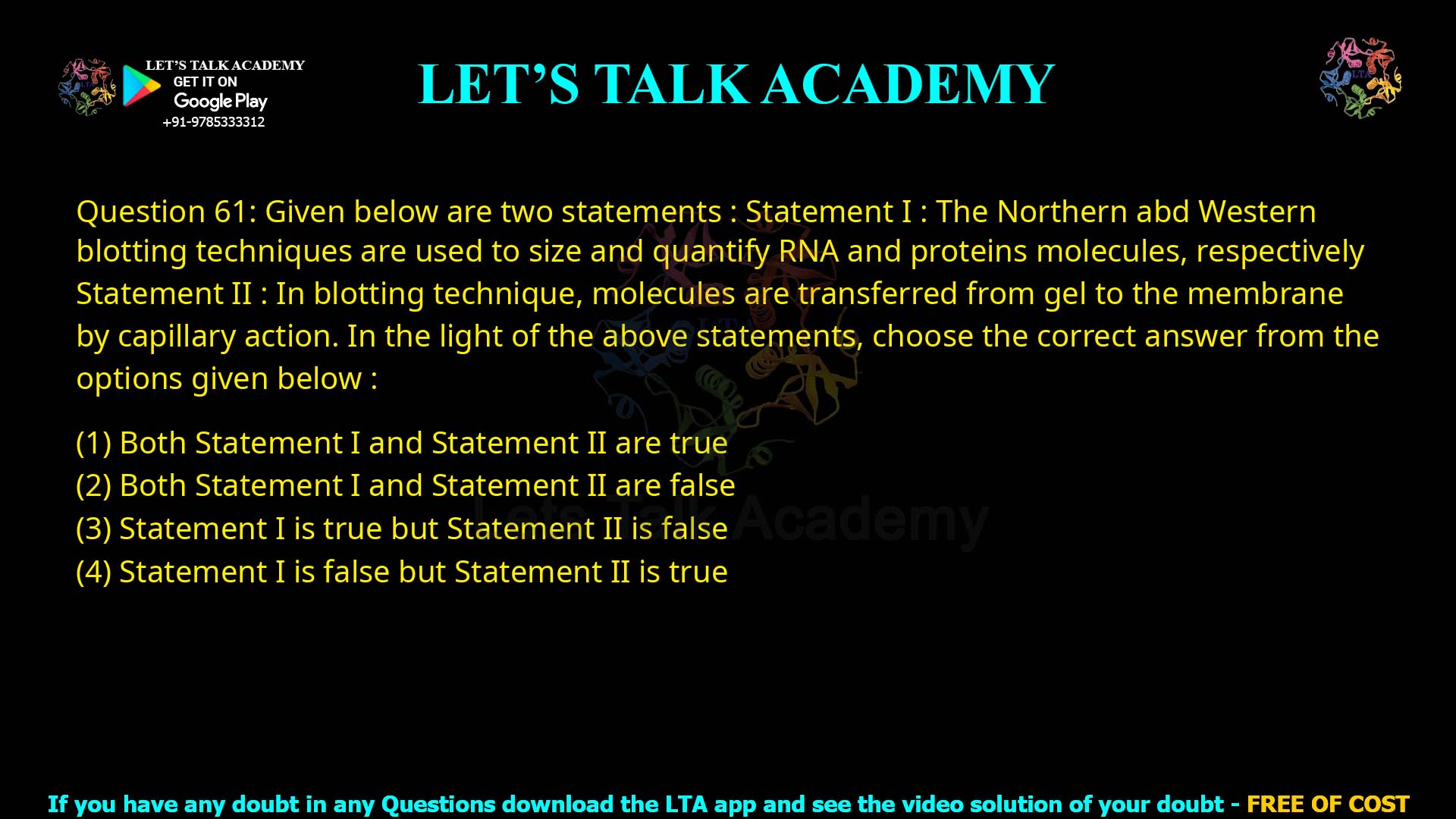 Q.61 Given below are two statements: Statement I : The Northern and Western blotting techniques are used to size and quantify RNA and protein molecules, respectively. Statement II : In blotting technique, molecules are transferred from gel to the membrane by capillary action. In the light of the above statements, choose the correct answer from the options given below: Both Statement I and Statement II are true Both Statement I and Statement II are false Statement I is true but Statement II is false Statement I is false but Statement II is true