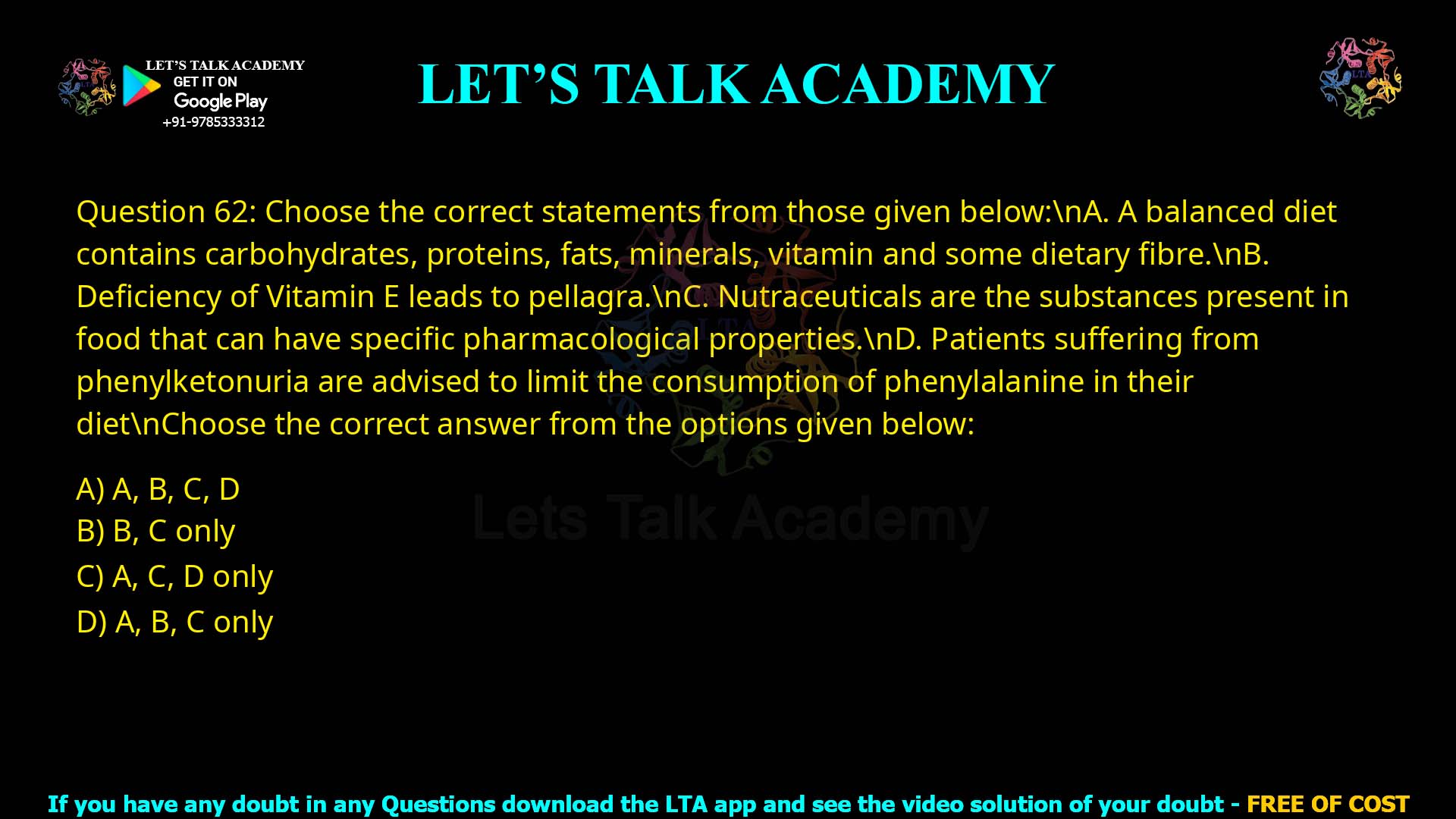 Q.62 Choose the correct statements from those given below: A. A balanced diet contains carbohydrates, proteins, fats, minerals, vitamin and some dietary fibre. B. Deficiency of Vitamin E leads to pellagra. C. Nutraceuticals are the substances present in food that can have specific pharmacological properties. D. Patients suffering from phenylketonuria are advised to limit the consumption of phenylalanine in their diet. Choose the correct answer from the options given below: A, B, C, D B, C only A, C, D only A, B, C only