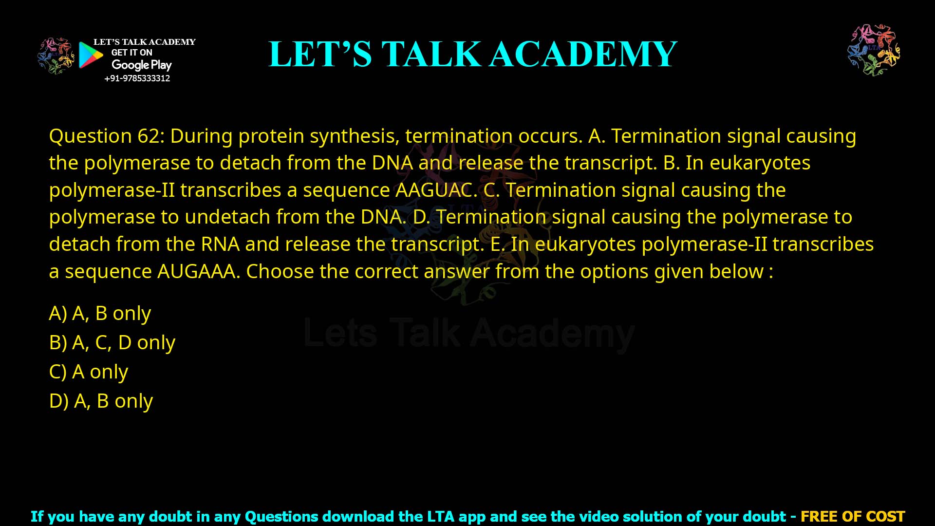 Q.62 During protein synthesis, termination occurs. Termination signal causing the polymerase to detach from the DNA and release the transcript. In eukaryotes polymerase-II transcribes a sequence AAGUAC. Termination signal causing the polymerase to undetach from the DNA. Termination signal causing the polymerase to detach from the RNA and release the transcript. In eukaryotes polymerase-II transcribes a sequence AUGAAA. Choose the correct answer from the options given below : A, B only A, C, D only A only A, B only