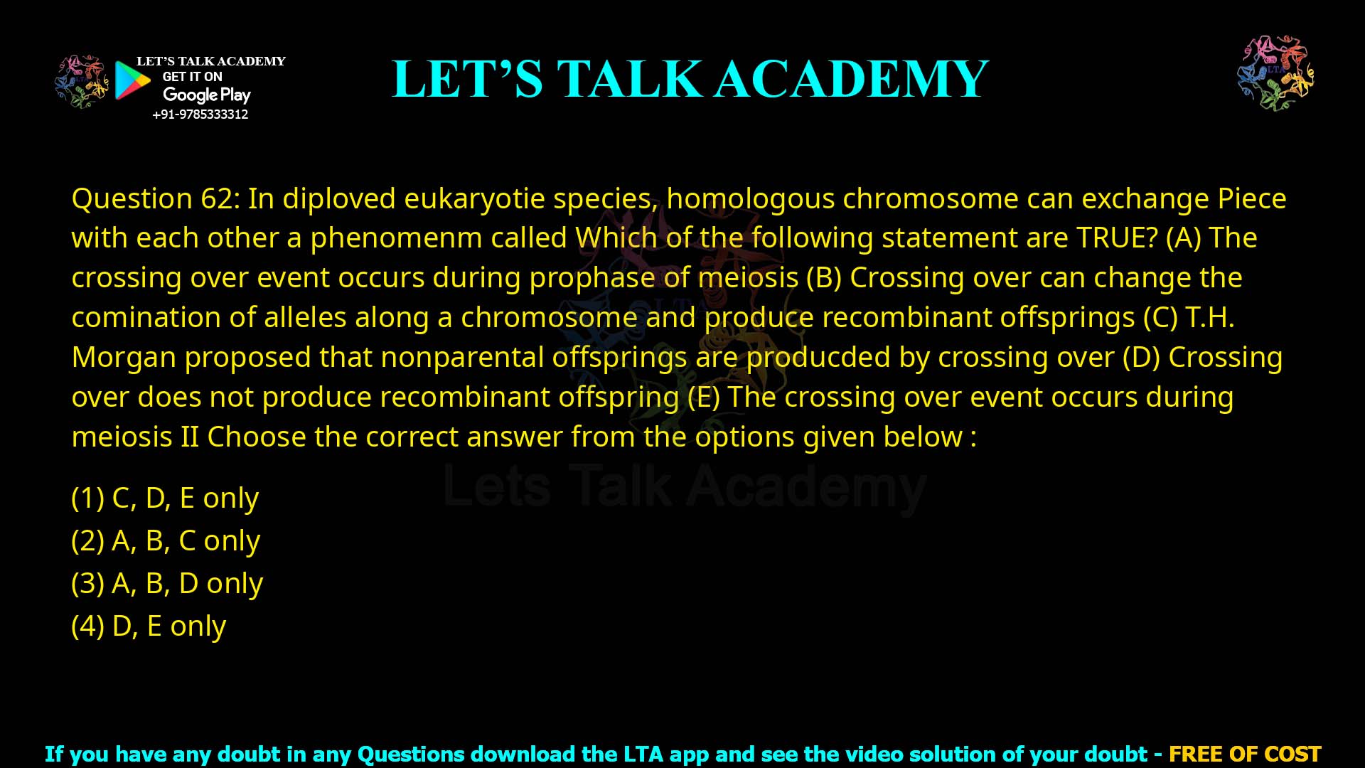 Q.62 In diploid eukaryotic species, homologous chromosomes can exchange pieces with each other, a phenomenon called crossing over. Which of the following statements are TRUE? The crossing over event occurs during prophase of meiosis. Crossing over can change the combination of alleles along a chromosome and produce recombinant offsprings. T. H. Morgan proposed that non-parental offsprings are produced by crossing over. Crossing over does not produce recombinant offspring. The crossing over event occurs during meiosis II. Choose the correct answer from the options given below: C, D, E only A, B, C only A, B, D only D, E only