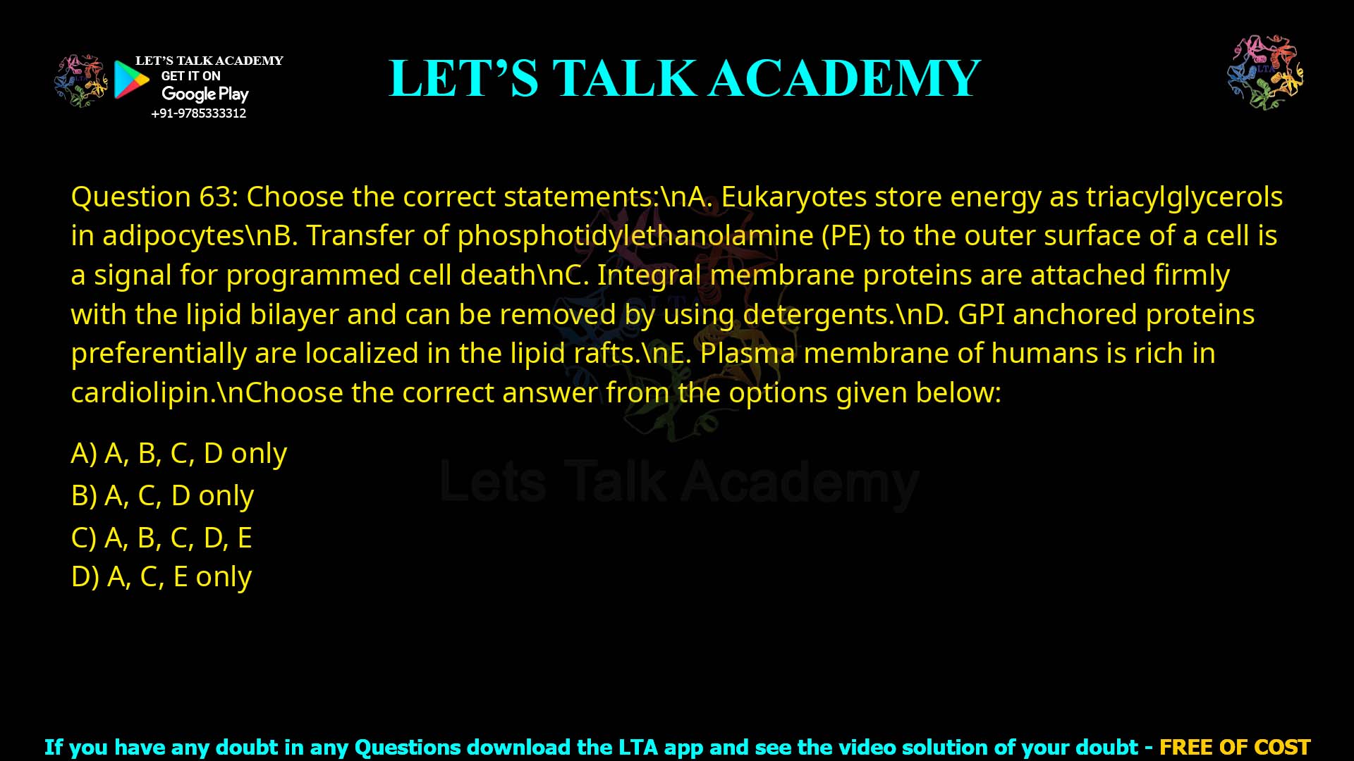 Q.63 Choose the correct statements: A. Eukaryotes store energy as triacylglycerols in adipocytes. B. Transfer of phosphatidylethanolamine (PE) to the outer surface of a cell is a signal for programmed cell death. C. Integral membrane proteins are attached firmly with the lipid bilayer and can be removed by using detergents. D. GPI anchored proteins preferentially are localized in the lipid rafts. E. Plasma membrane of humans is rich in cardiolipin. Choose the correct answer from the options given below: A, B, C, D only A, C, D only A, B, C, D, E A, C, E only