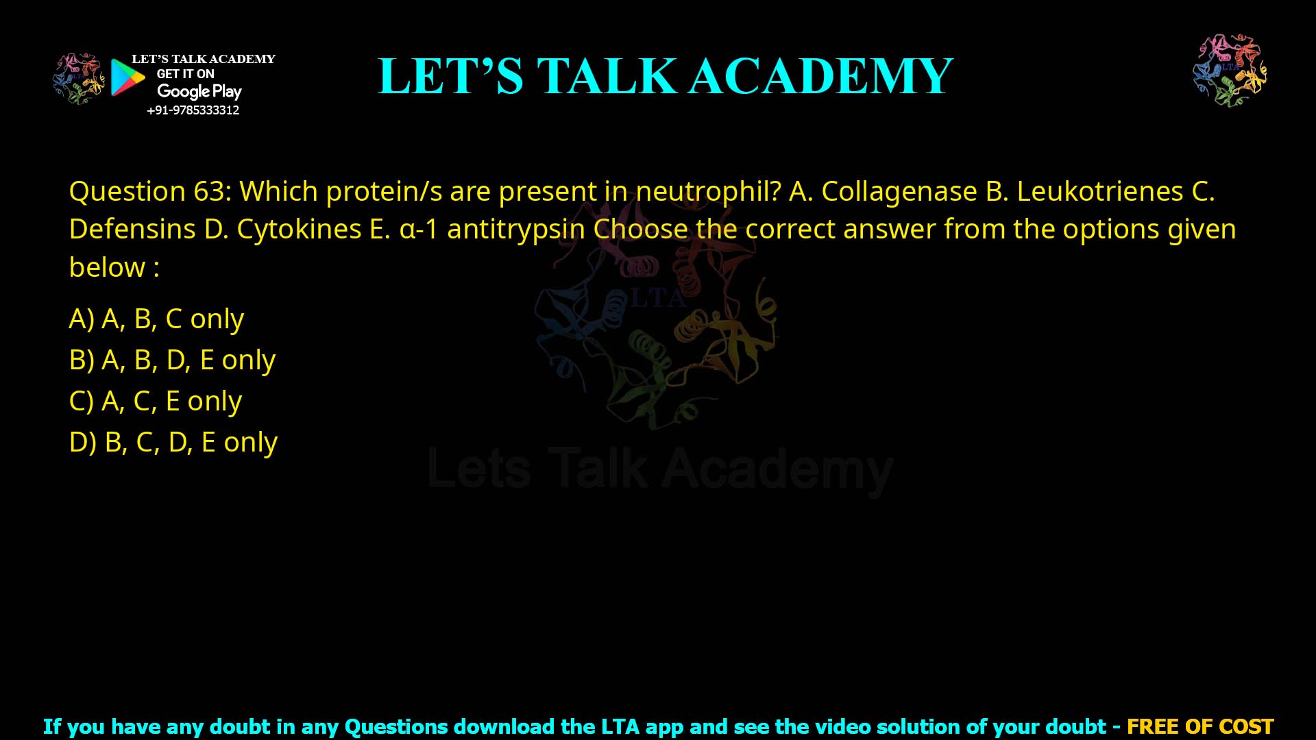 Q.63 Which protein/s are present in neutrophil? Collagenase Leukotrienes Defensins Cytokines α-1 antitrypsin Choose the correct answer from the options given below : A, B, C only A, B, D, E only A, C, E only B, C, D, E only