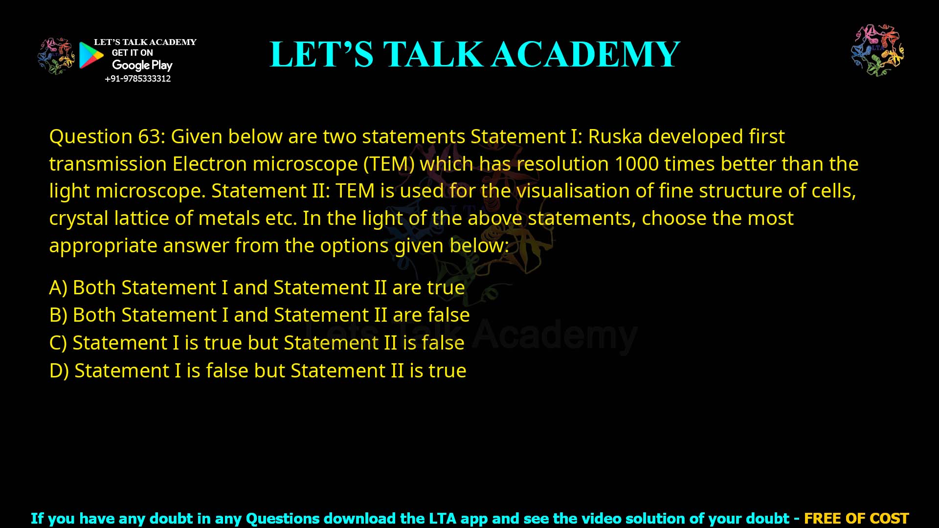 Q.63 Given below are two statements: Statement I: Ruska developed first transmission Electron microscope (TEM) which has resolution 1000 times better than the light microscope. Statement II. Transmission Electron microscope uses very advanced glass in their lenses. In the light of the above statements. choose the most appropriate answer from the options given below: 1. Both Statement I and Statement II are true 2. Both Statement I and Statement I are false 3. Statement I is true but Statement II is false 4. Statement I is false but Statement II is frue