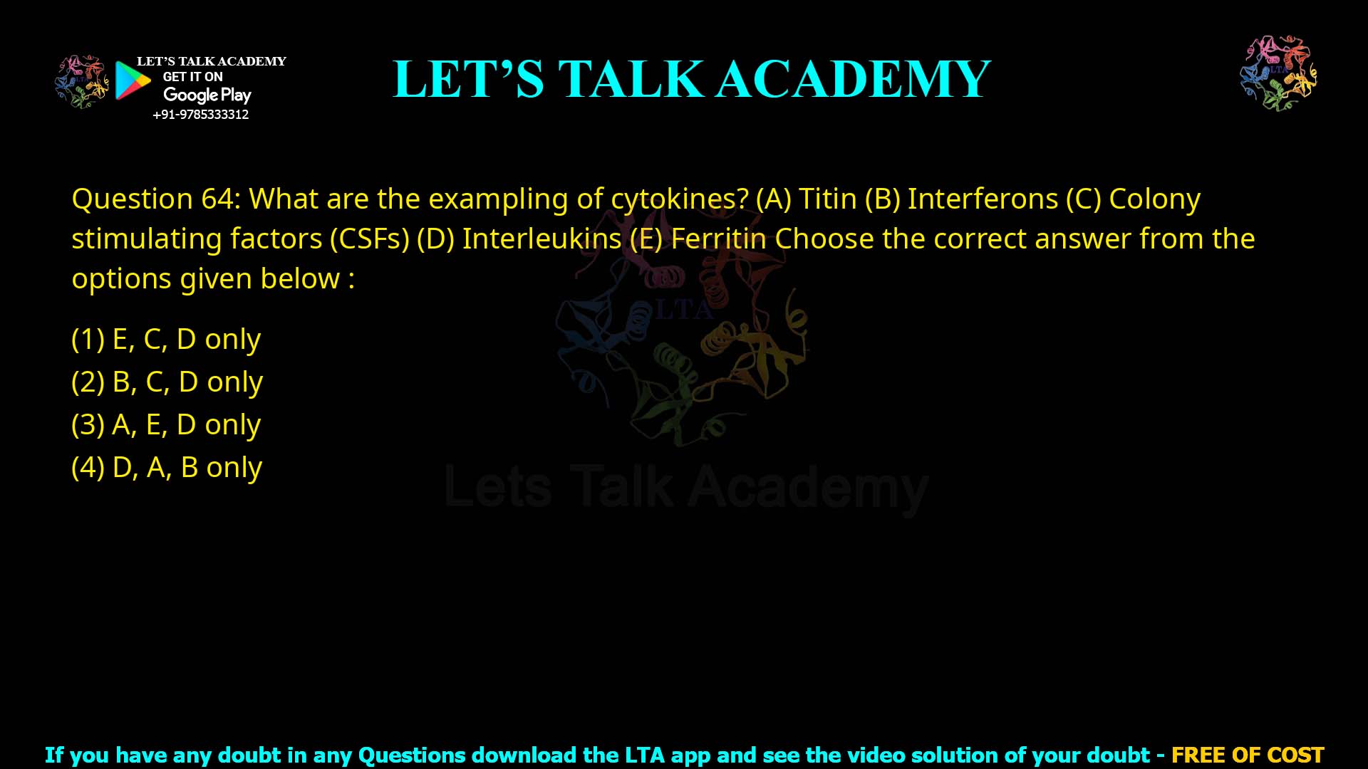 Q.64 What are the examples of cytokines? Titin Interferons Colony stimulating factors (CSFs) Interleukins Ferritin Choose the correct answer from the options given below: E, C, D only B, C, D only A, E, D only D, A, B only