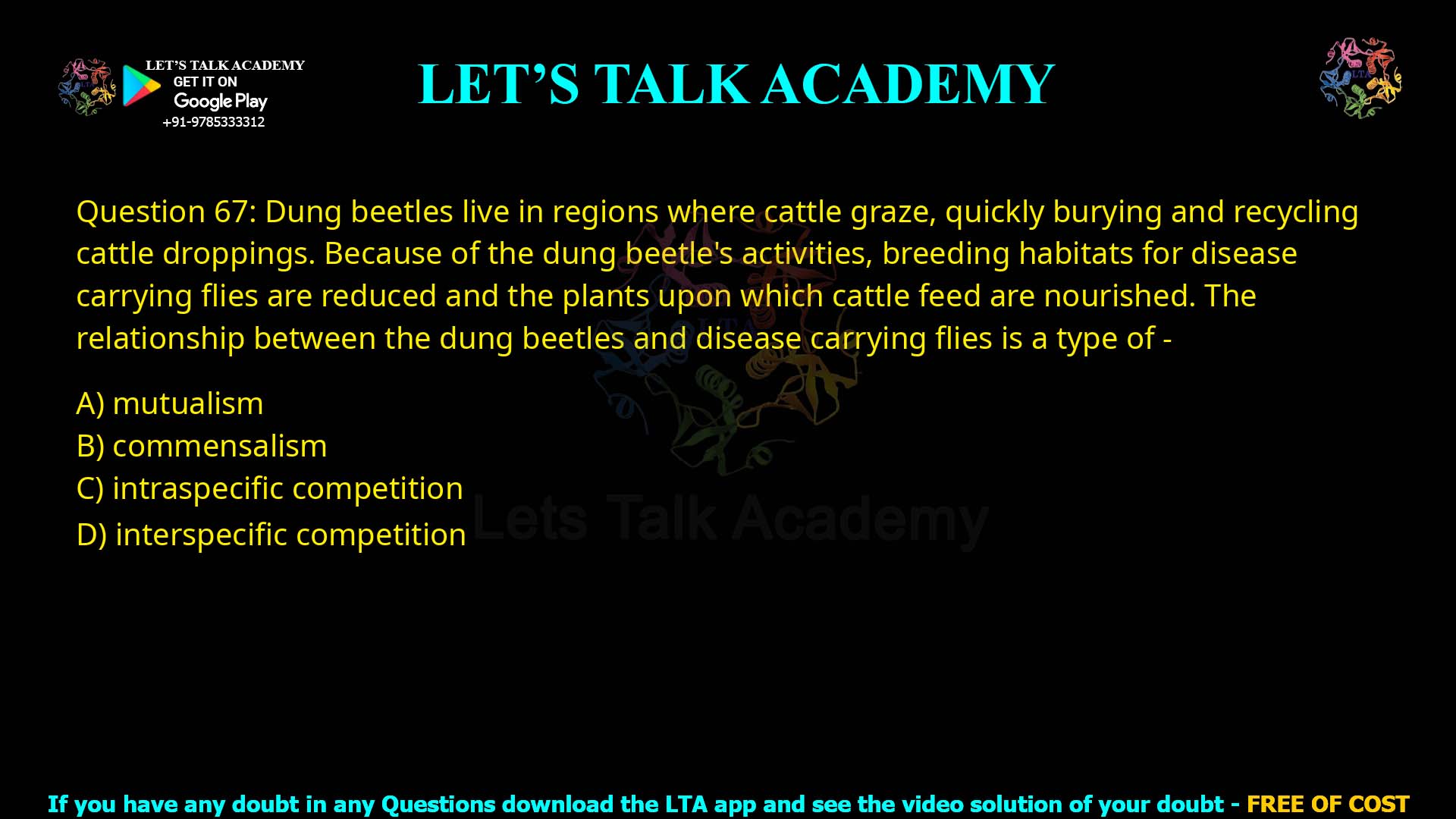 Q.67 Dung beetles, live in regions where cattle graze, quickly burying and recycling cattle droppings. Because of the dung beetle's activities, breeding habitats for disease carrying flies are reduced, and the plants upon which cattle feed are nourished. The relationship between the dung beetle's, and disease carrying flies is a type of - 1. mutualism 2. commensalism 3. intraspecific competition. 4. interspecific competition.