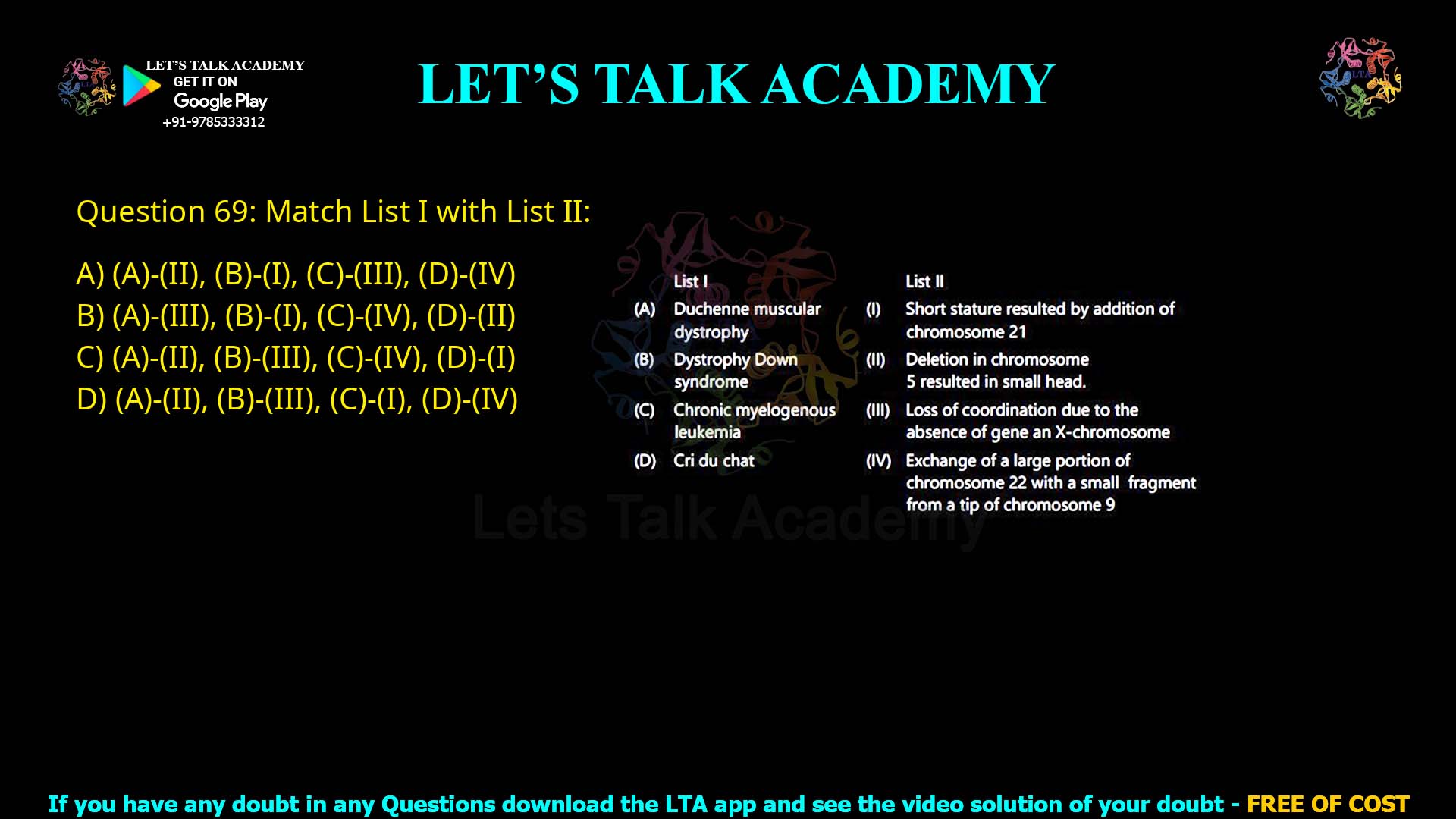 Q.69 Match List I with List II : List I List II (A) Duchenne muscular dystrophy (I) Short stature resulted by addition of chromosome 21 (B) Down syndrome (II) Deletion in chromosome 5 resulted in small head (C) Chronic myelogenous leukemia (III) Loss of coordination due to the absence of gene on X-chromosome (D) Cri du chat (IV) Exchange of a large portion of chromosome 22 with a small fragment from a tip of chromosome 9 Choose the correct answer from the options given below : (A)-(II), (B)-(I), (C)-(III), (D)-(IV) (A)-(III), (B)-(I), (C)-(IV), (D)-(II) (A)-(II), (B)-(III), (C)-(IV), (D)-(I) (A)-(II), (B)-(III), (C)-(I), (D)-(IV)