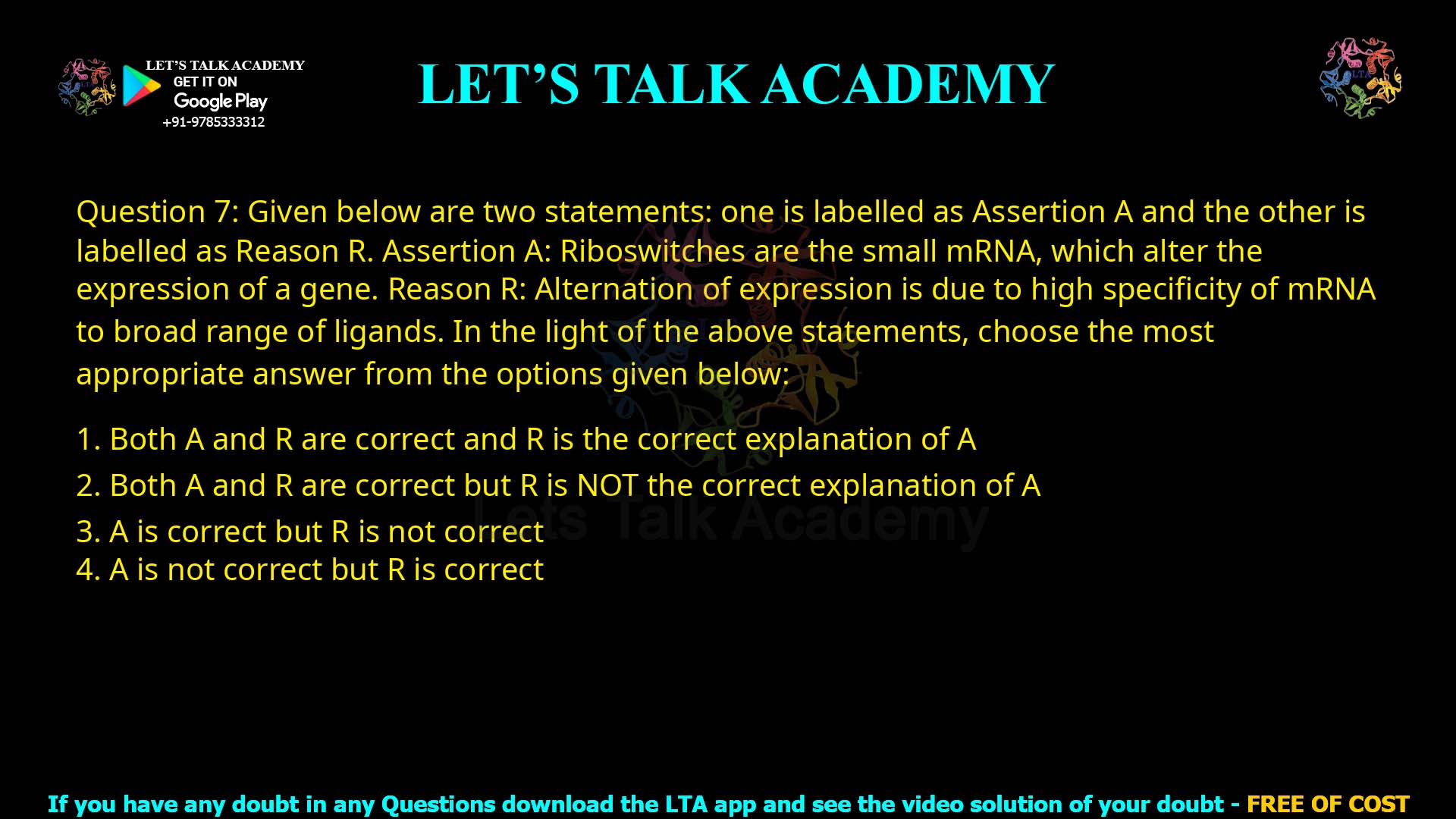 Q.7 Given below are two statements: one is labelled as Assertion A and the other is labelled as Reason R. Assertion A: Riboswitches are the small mRNA, which alter the expression of a gene. Reason R: Alternation of expression is due to high specificity of mRNA to a broad range of ligands. In the light of the above statements, choose the most appropriate answer from the options given below: Both A and R are correct and R is the correct explanation of A Both A and R are correct but R is NOT the correct explanation of A A is correct but R is not correct A is not correct but R is correct