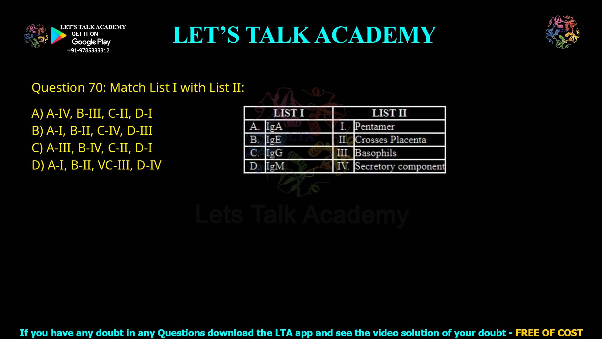 Q.70 Match List I with List II LIST I LIST II A. IgA B. IgE C. IgG D. IgM I. Pentamer II. Crosses Placenta III. Basophils IV. Secretory component Choose the correct answer from the options given below: A-IV, B-III, C-II, D-I A-I, B-II, C-IV, D-III A-III, B-IV, C-II, D-I A-I, B-II, C-III, D-IV