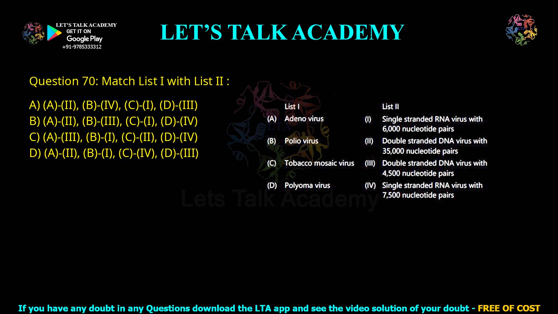 Q.70 Match List I with List II : List I List II (A) Adeno virus (I) Single stranded RNA virus with 6,000 nucleotide pairs (B) Polio virus (II) Double stranded DNA virus with 35,000 nucleotide pairs (C) Tobacco mosaic virus (III) Double stranded DNA virus with 4,500 nucleotide pairs (D) Polyoma virus (IV) Single stranded RNA virus with 7,500 nucleotide pairs Choose the correct answer from the options given below : (A)-(II), (B)-(IV), (C)-(I), (D)-(III) (A)-(II), (B)-(III), (C)-(I), (D)-(IV) (A)-(III), (B)-(I), (C)-(II), (D)-(IV) (A)-(II), (B)-(I), (C)-(IV), (D)-(III)