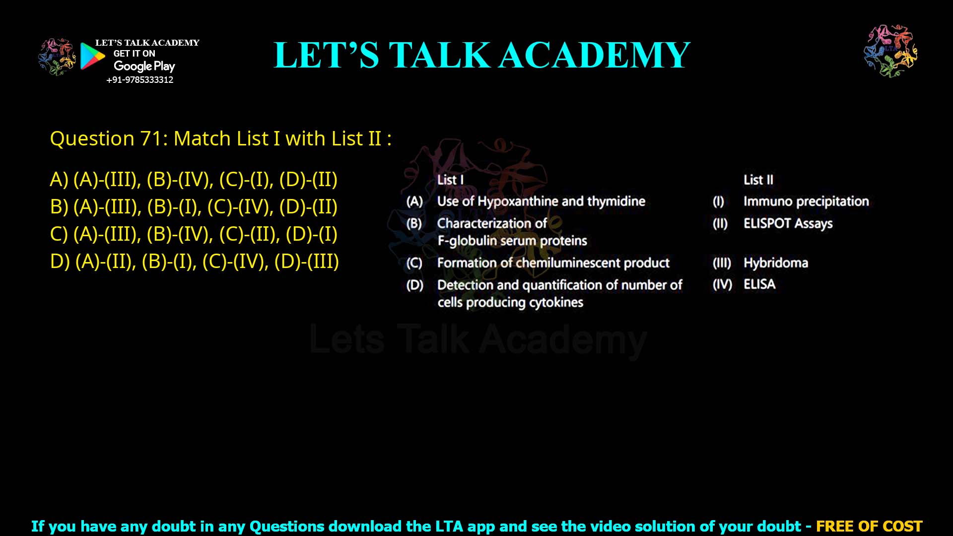Q.71 Match List I with List II : List I (A) Use of Hypoxanthine and thymidine (B) Characterization of γ-globulin serum proteins (C) Formation of chemiluminescent product (D) Detection and quantification of number of cells producing cytokines List II (I) Immuno precipitation (II) ELISPOT Assays (III) Hybridoma (IV) ELISA Choose the correct answer from the options given below: (1) (A)-(III), (B)-(IV), (C)-(I), (D)-(II) (2) (A)-(III), (B)-(I), (C)-(IV), (D)-(II) (3) (A)-(III), (B)-(IV), (C)-(II), (D)-(I) (4) (A)-(II), (B)-(I), (C)-(IV), (D)-(III)