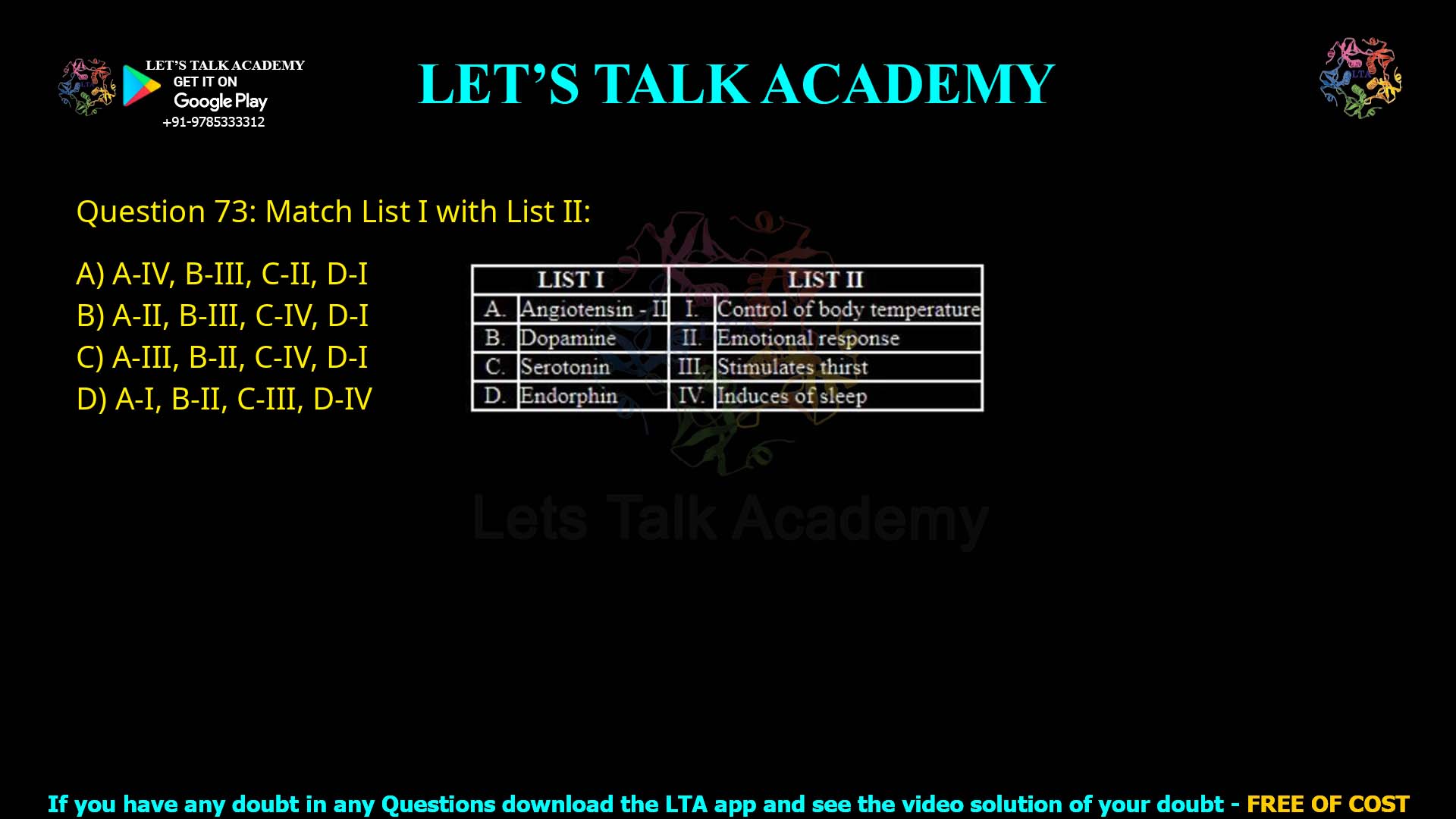 Q.73 Match List I with List II LIST I LIST II A. Angiotensin – II B. Dopamine C. Serotonin D. Endorphin I. Control of body temperature II. Emotional response III. Stimulates thirst IV. Induces sleep Choose the correct answer from the options given below: A-IV, B-III, C-II, D-I A-II, B-III, C-IV, D-I A-III, B-II, C-IV, D-I A-I, B-II, C-III, D-IV
