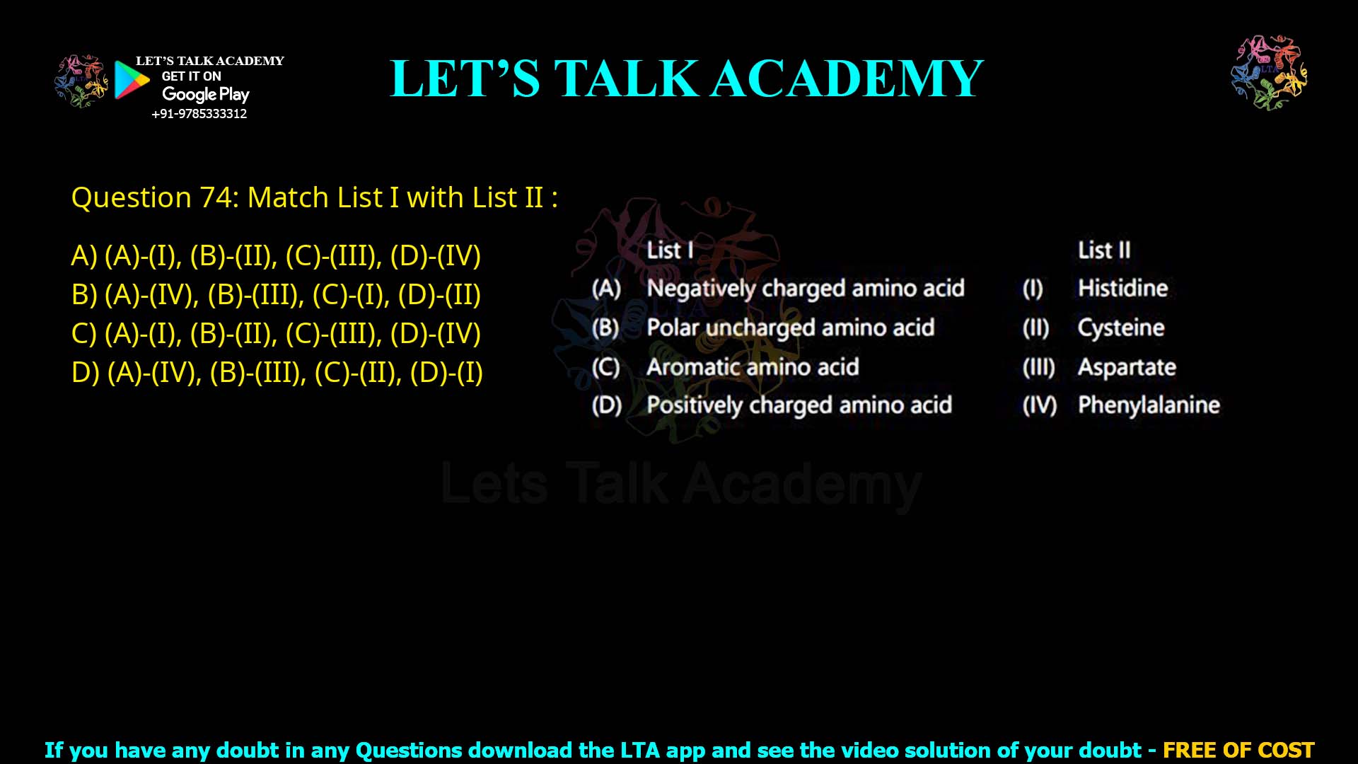 Q.74 Match List I with List II : List I (A) Negatively charged amino acid (B) Polar uncharged amino acid (C) Aromatic amino acid (D) Positively charged amino acid List II (I) Histidine (II) Cysteine (III) Aspartate (IV) Phenylalanine Choose the correct answer from the options given below: (1) (A)-(I), (B)-(II), (C)-(III), (D)-(IV) (2) (A)-(IV), (B)-(III), (C)-(I), (D)-(II) (3) (A)-(I), (B)-(II), (C)-(III), (D)-(IV) (4) (A)-(IV), (B)-(III), (C)-(II), (D)-(I)