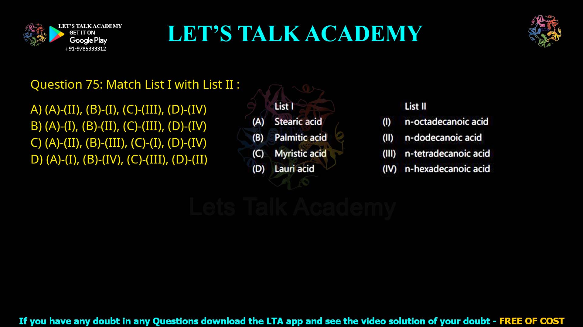 Q.75 Match List I with List II : List I (A) Stearic acid (B) Palmitic acid (C) Myristic acid (D) Lauric acid List II (I) n-octadecanoic acid (II) n-dodecanoic acid (III) n-tetradecanoic acid (IV) n-hexadecanoic acid Choose the correct answer from the options given below: (1) (A)-(II), (B)-(I), (C)-(III), (D)-(IV) (2) (A)-(I), (B)-(II), (C)-(III), (D)-(IV) (3) (A)-(II), (B)-(III), (C)-(I), (D)-(IV) (4) (A)-(I), (B)-(IV), (C)-(III), (D)-(II)
