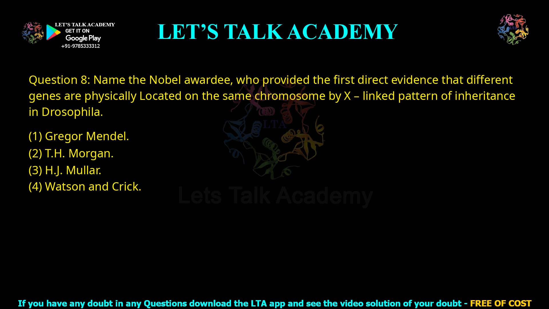 Q.8 Name the Nobel awardee, who provided the first direct evidence that different genes are physically located on the same chromosome by X–linked pattern of inheritance in Drosophila. (1) Gregor Mendel (2) T.H. Morgan (3) H.J. Muller (4) Watson and Crick