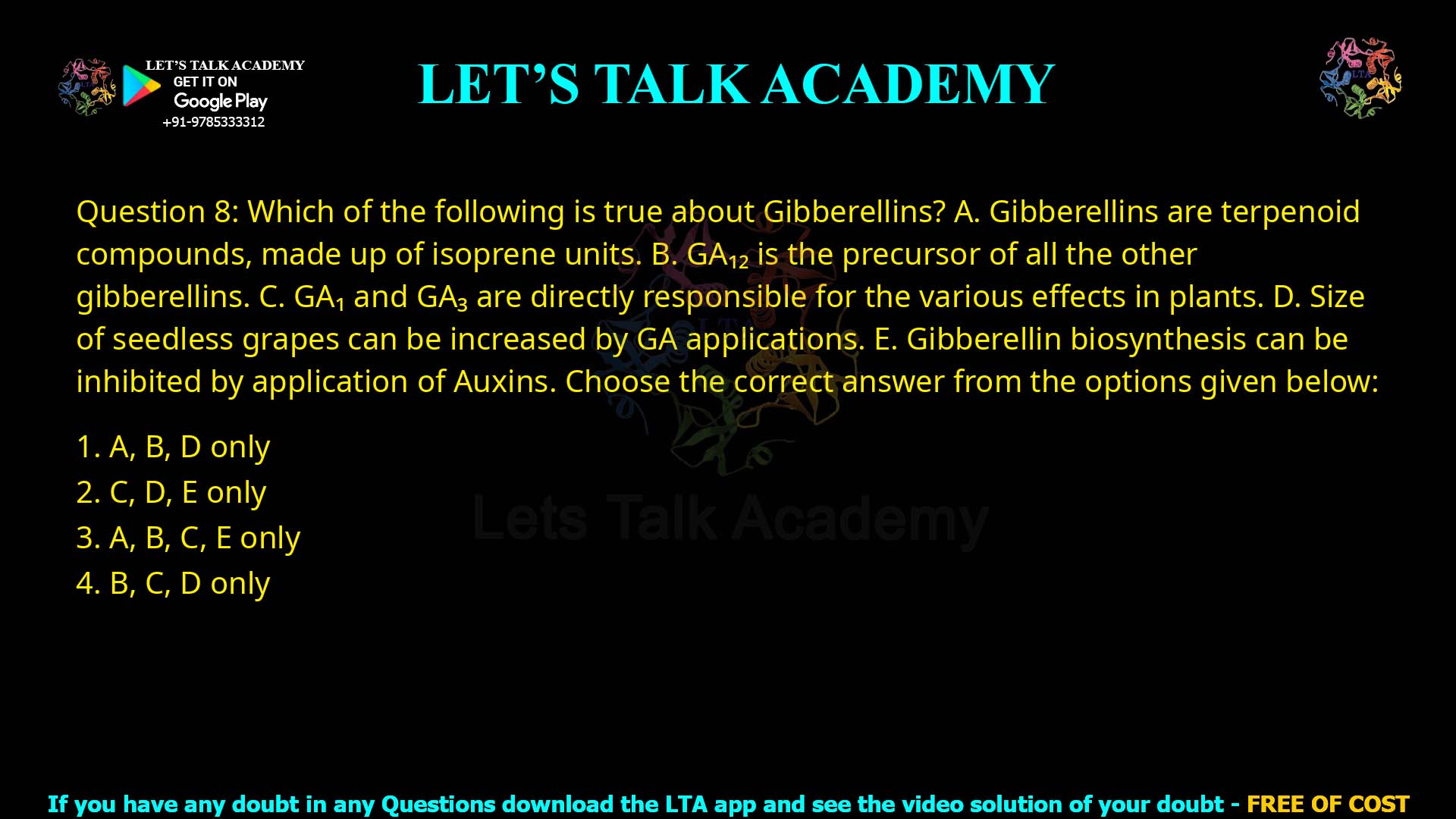 Q.8 Which of the following is true about Gibberellins? Gibberellins are terpenoid compounds, made up of isoprene units. GA12 is the precursor of all the other gibberellins. GA1 and GA3 are directly responsible for the various effects in plants. Size of seedless grapes can be increased by GA applications. Gibberellin biosynthesis can be inhibited by application of Auxins. Choose the correct answer from the options given below: A, B, D only C, D, E only A, B, C, E only B, C, D only