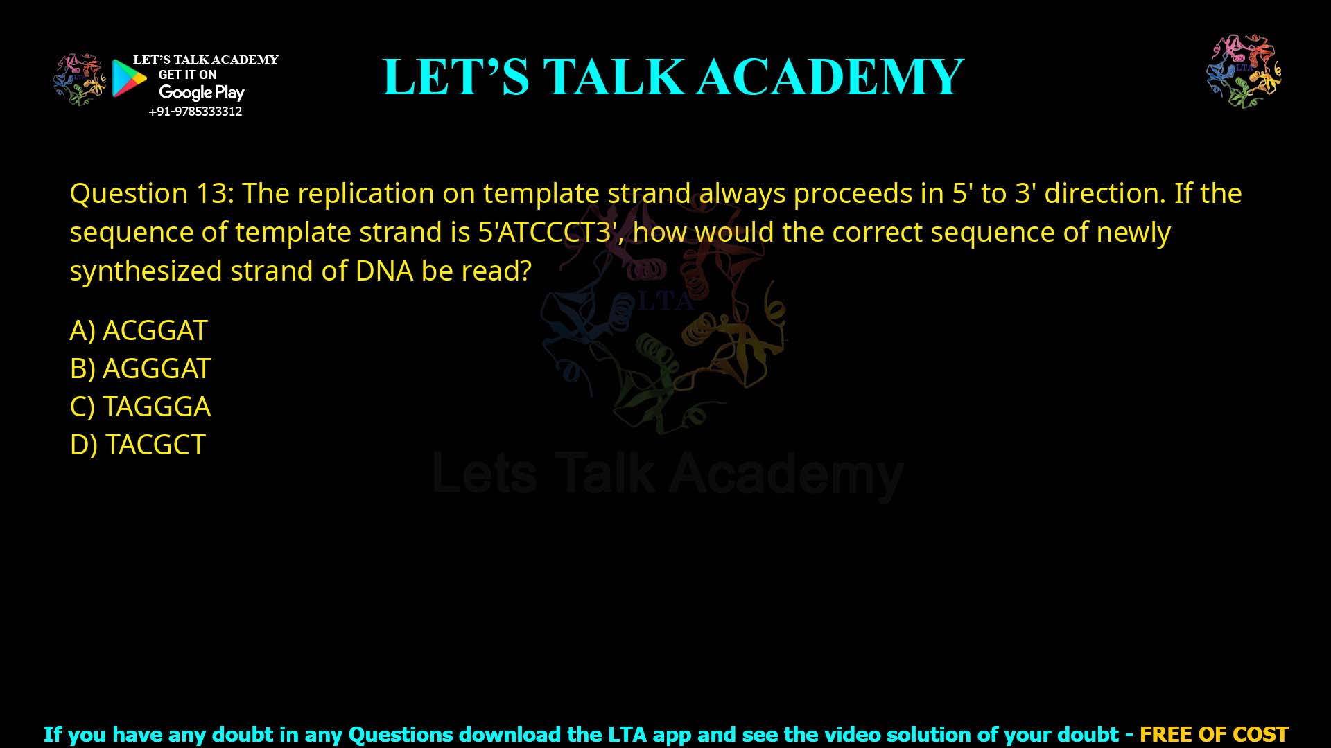 Q13.The replication on template strand always proceeds in 5' to 3' direction. If the sequence of template strand is 5'ATCCCT3', how would the correct sequence of newly synthesized strand of DNA be read? (A) ACCGGAT (B) AGGGAT (C) TAGGGA (D) TACGCT