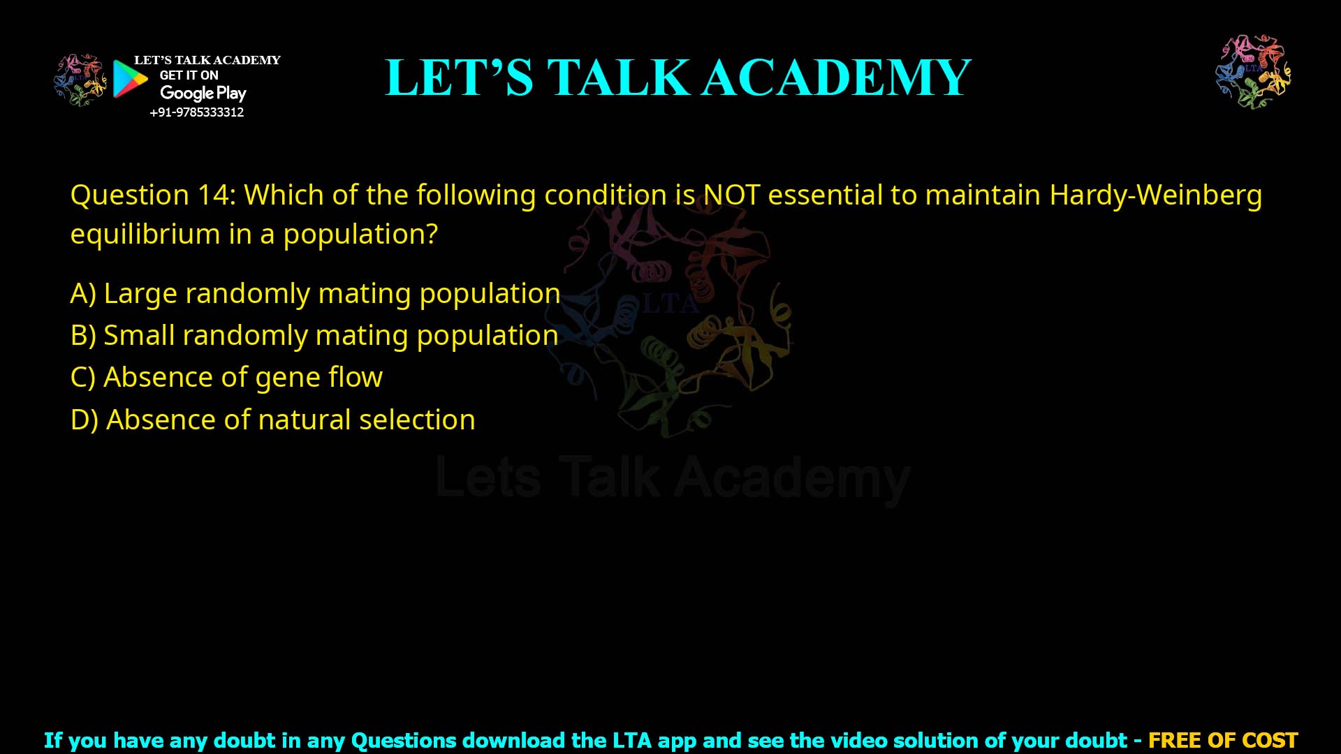 Q14.Which of the following condition is NOT essential to maintain Hardy-Weinberg equilibrium in a population? (A) Large randomly mating population (B) Small randomly mating population (C) Absence of gene flow (D) Absence of natural selection
