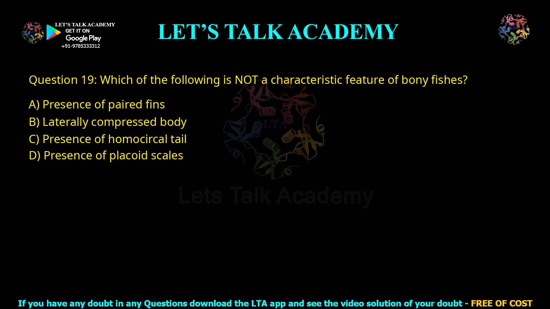 Q19.Which of the following is NOT a characteristic feature of bony fishes? (A) Presence of paired fins (B) Laterally compressed body (C) Presence of homocercal tail (D) Presence of placoid scales