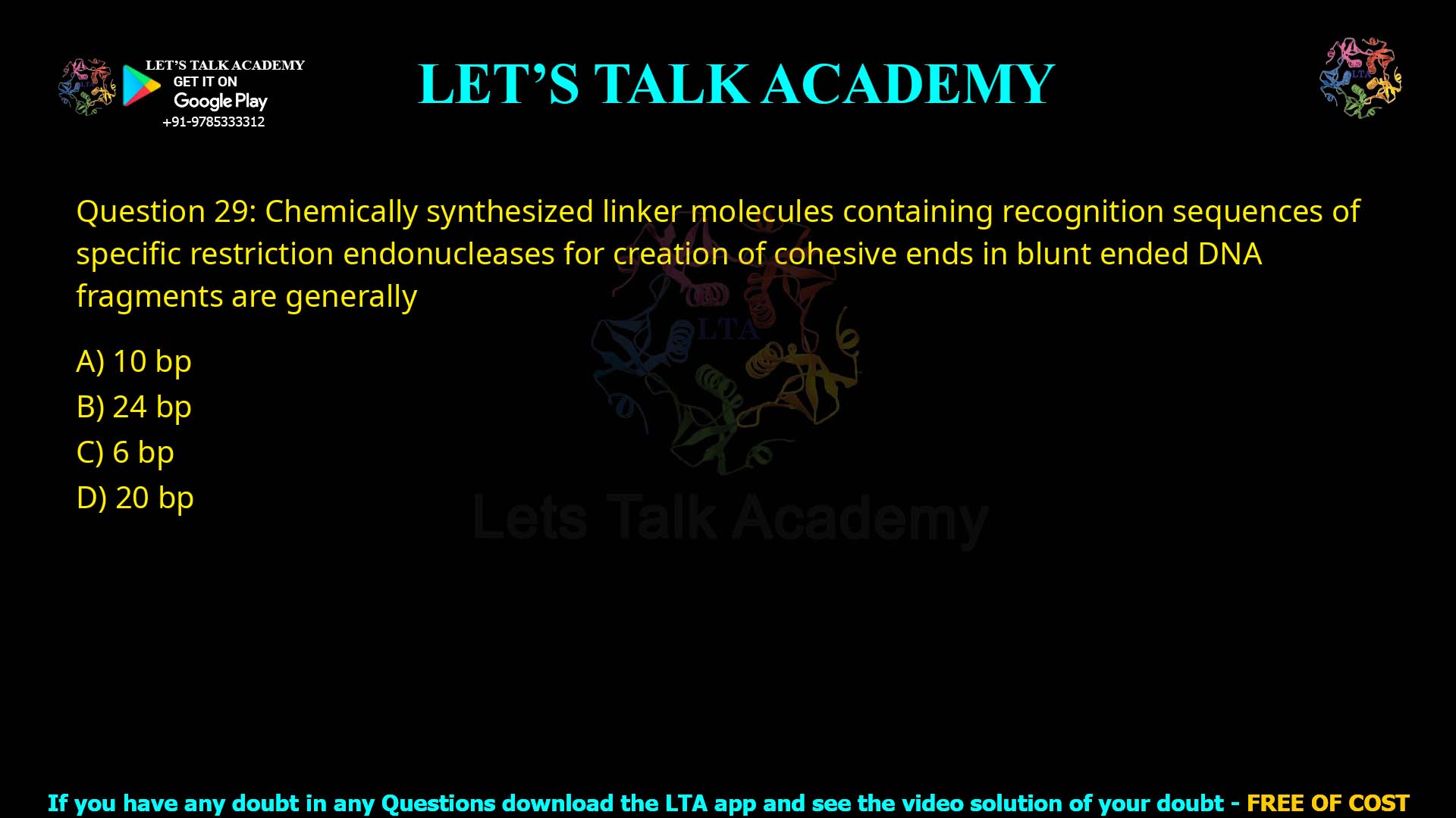Q29.Chemically synthesized linker molecules containing recognition sequences of specific restriction endonucleases for creation of cohesive ends in blunt ended DNA fragments are generally (A) 10 bp (B) 24 bp (C) 6 bp (D) 20 bp