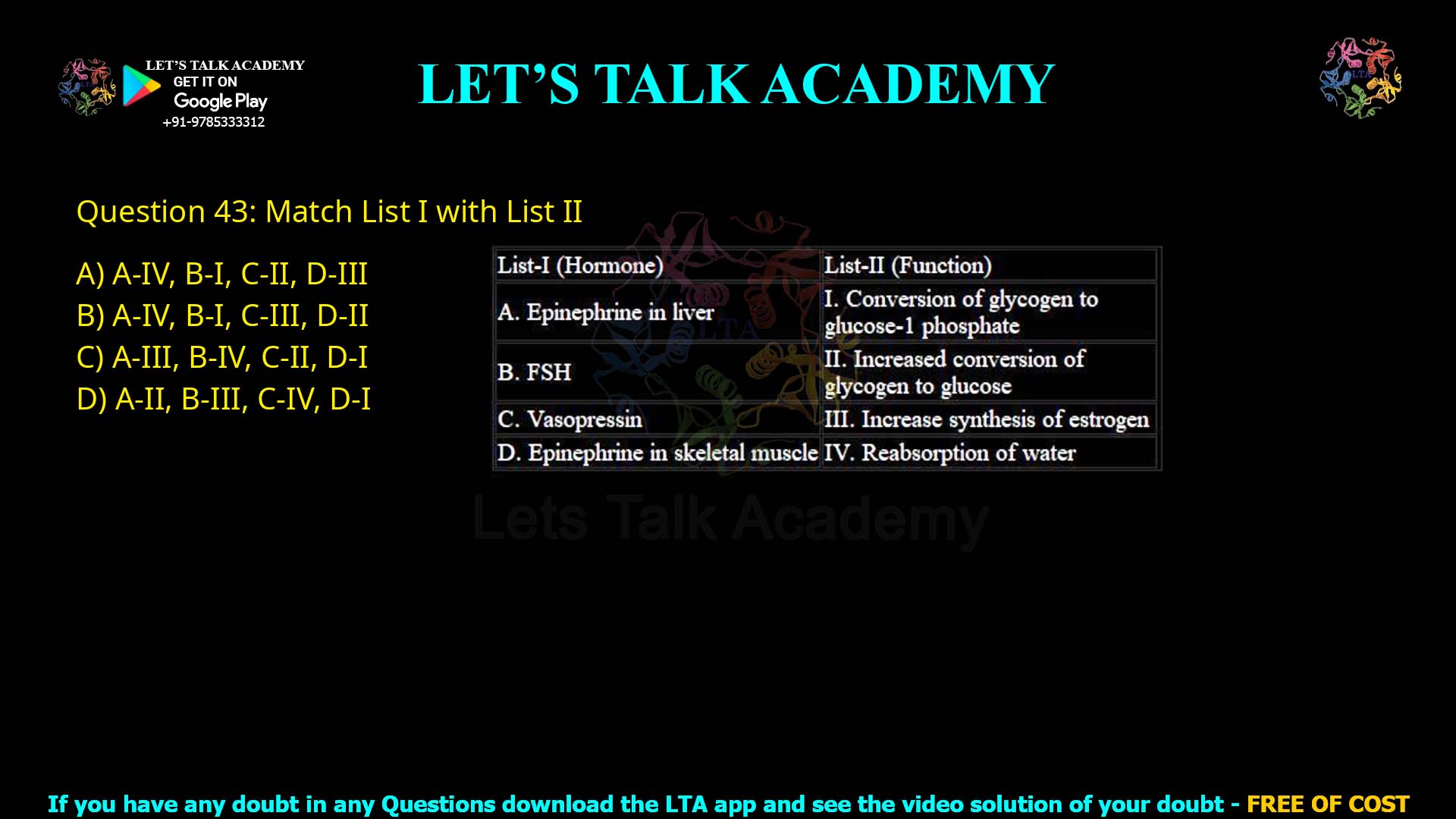 Q43.Match List I with List II List-I (Hormone) A. Epinephrine in liver B. FSH C. Vasopressin D. Epinephrine in skeletal muscle List-II (Function) I. Conversion of glycogen to glucose-1 phosphate II. Increased conversion of glycogen to glucose III. Increase synthesis of estrogen IV. Reabsorption of water Choose the correct answer from the options given below: (A) A-IV, B-I, C-II, D-III (B) A-IV, B-I, C-III, D-II (C) A-III, B-IV, C-II, D-I (D) A-II, B-III, C-IV, D-I