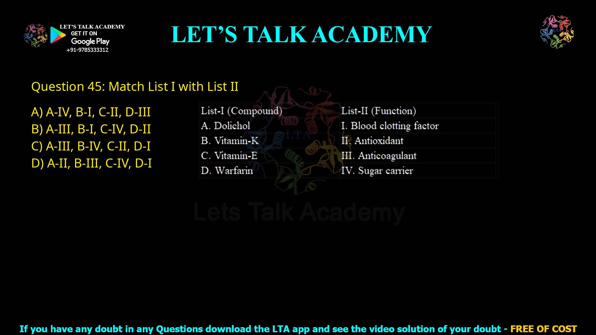 Q45.Match List I with List II List-I (Compound) A. Dolichol B. Vitamin-K C. Vitamin-E D. Warfarin List-II (Function) I. Blood clotting factor II. Antioxidant III. Anticoagulant IV. Sugar carrier Choose the correct answer from the options given below: (A) A-IV, B-I, C-II, D-III (B) A-III, B-I, C-IV, D-II (C) A-III, B-IV, C-II, D-I (D) A-II, B-III, C-IV, D-I