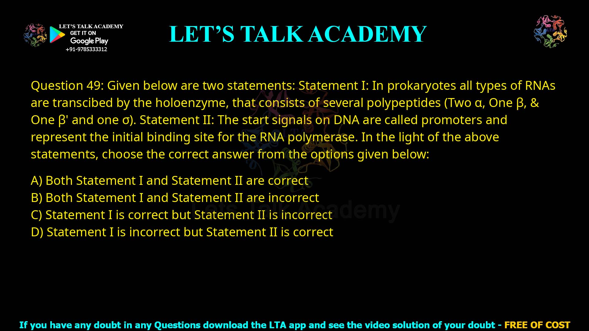 Q49.Given below are two statements: Statement I: In prokaryotes all types of RNAs are transcribed by the holoenzyme, that consists of several polypeptides (Two α, One β, & One β′ and one σ). Statement II: The start signals on DNA are called promoters and represent the initial binding site for the RNA polymerase. In the light of the above statements, choose the correct answer from the options given below: (A) Both Statement I and Statement II are correct (B) Both Statement I and Statement II are incorrect (C) Statement I is correct but Statement II is incorrect (D) Statement I is incorrect but Statement II is correct