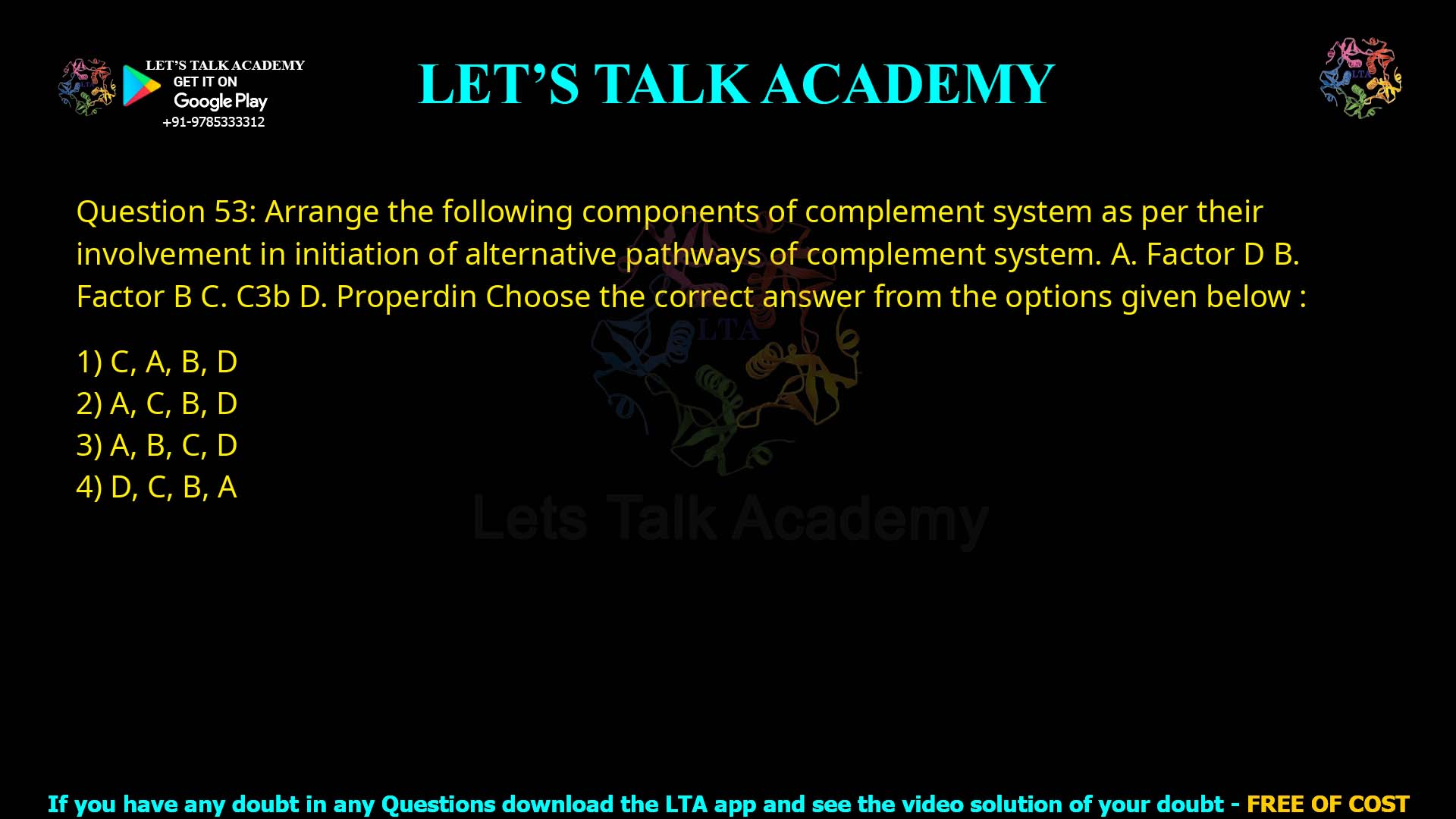 Q53.Arrange the following components of complement system as per their involvement in initiation of alternative pathways of complement system. A. Factor D B. Factor B C. C3b D. Properdin Choose the correct answer from the options given below : (1) C, A, B, D (2) A, C, B, D (3) A, B, C, D (4) D, C, B, A