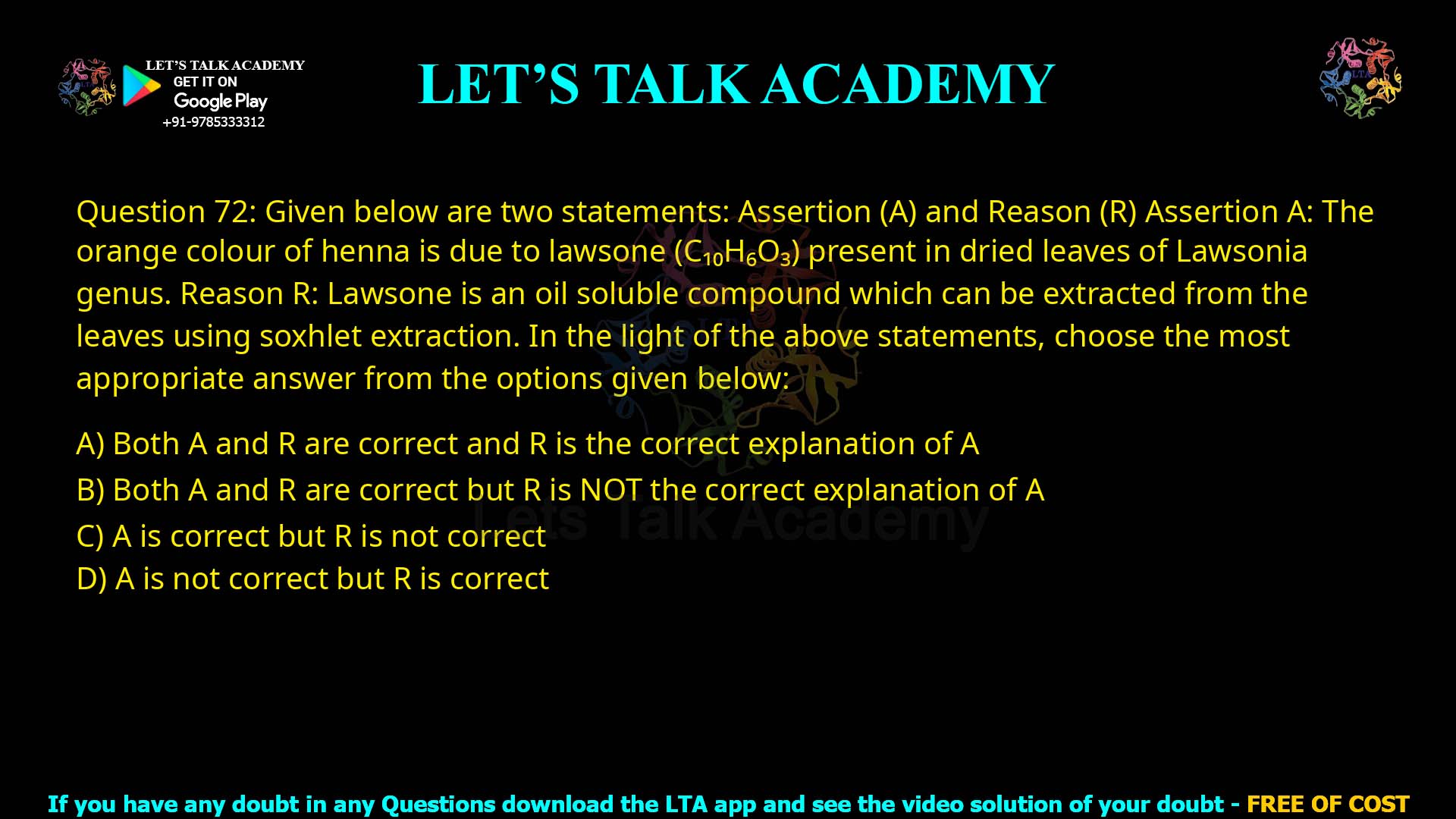 Q72.Given below are two statements: one is labelled as Assertion A and the other is labelled as Reason R. Assertion A: The orange colour of henna is due to lawsone (C₁₀H₆O₃) present in dried leaves of Lawsonia genus. Reason R: Lawsone is an oil soluble compound which can be extracted from the leaves using soxhlet extraction. In the light of the above statements, choose the most appropriate answer from the options given below: Both A and R are correct and R is the correct explanation of A Both A and R are correct but R is NOT the correct explanation of A A is correct but R is not correct A is not correct but R is correct