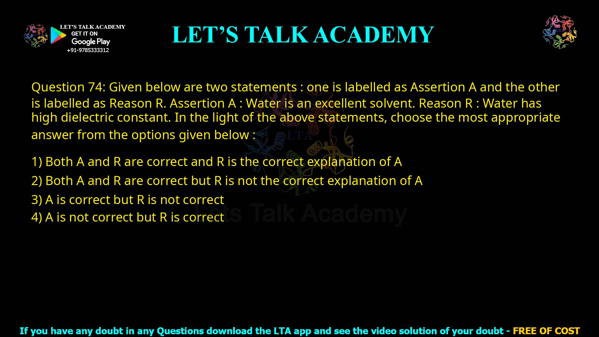 Q74.Given below are two statements : one is labelled as Assertion A and the other is labelled as Reason R. Assertion A : Water is an excellent solvent. Reason R : Water has high dielectric constant. In the light of the above statements, choose the most appropriate answer from the options given below : (1) Both A and R are correct and R is the correct explanation of A (2) Both A and R are correct but R is not the correct explanation of A (3) A is correct but R is not correct (4) A is not correct but R is correct
