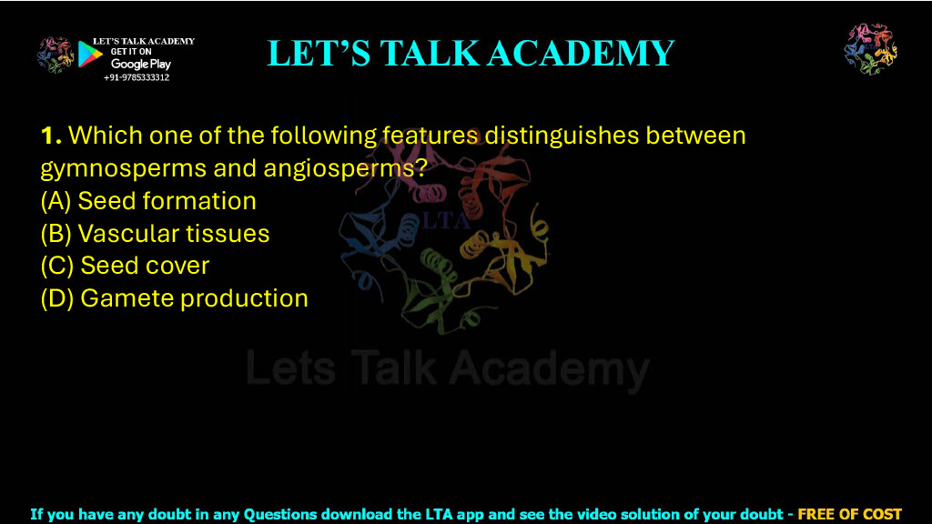1. Which one of the following features distinguishes between gymnosperms and angiosperms?  (A) Seed formation (B) Vascular tissues (C) Seed cover (D) Gamete production