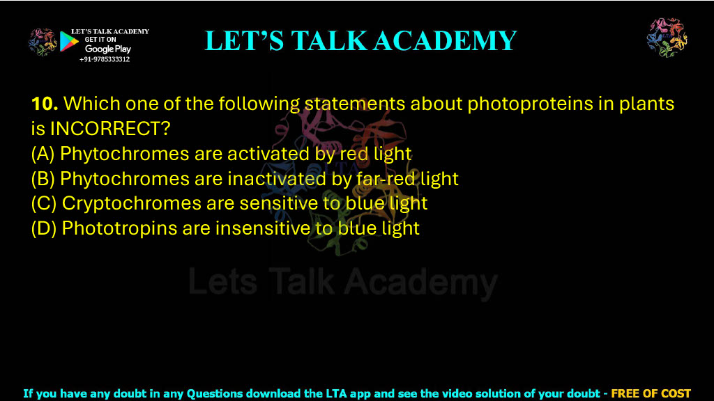 10. Which one of the following statements about photoproteins in plants is INCORRECT?  (A) Phytochromes are activated by red light (B) Phytochromes are inactivated by far-red light (C) Cryptochromes are sensitive to blue light (D) Phototropins are insensitive to blue light
