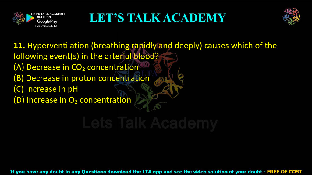 11. Hyperventilation (breathing rapidly and deeply) causes which of the following event(s) in the arterial blood?  (A) Decrease in CO₂ concentration (B) Decrease in proton concentration (C) Increase in pH (D) Increase in O₂ concentration