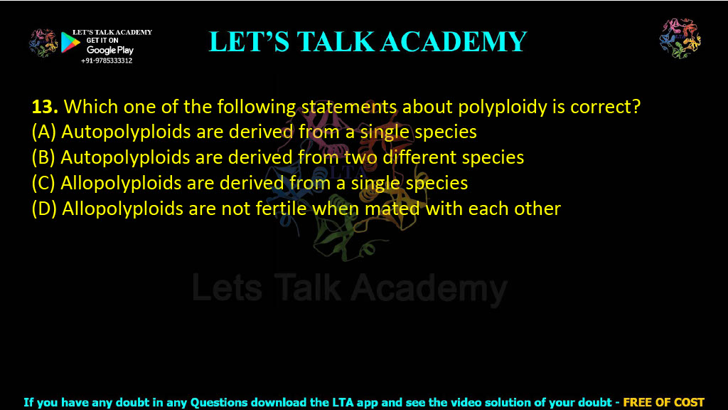13. Which one of the following statements about polyploidy is correct?  (A) Autopolyploids are derived from a single species (B) Autopolyploids are derived from two different species (C) Allopolyploids are derived from a single species (D) Allopolyploids are not fertile when mated with each other