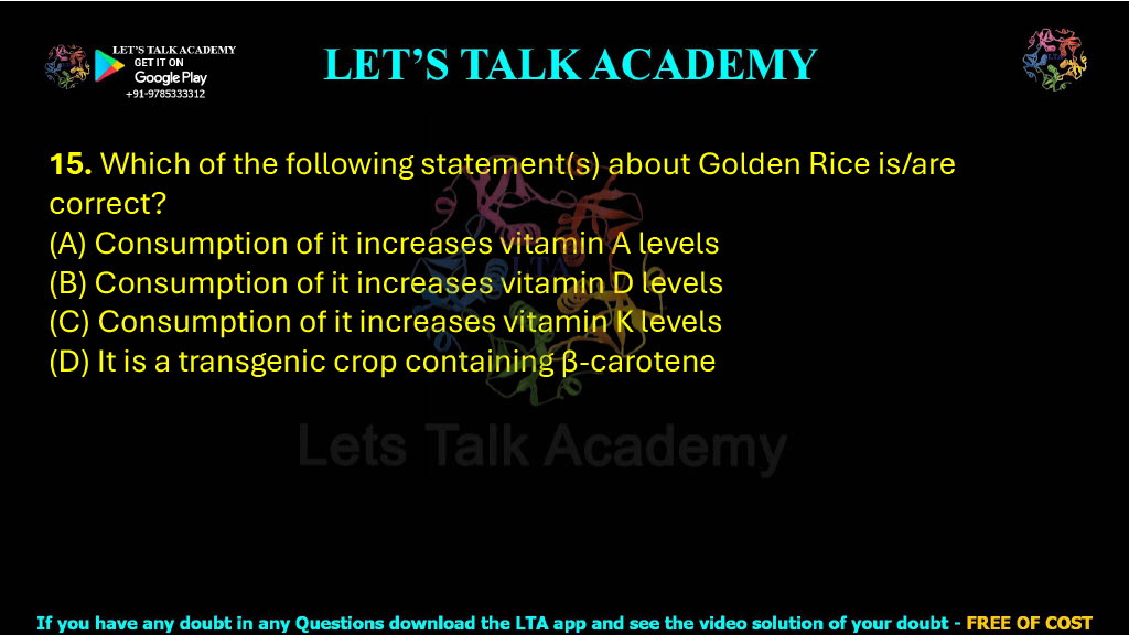 15. Which of the following statement(s) about Golden Rice is/are correct?  (A) Consumption of it increases vitamin A levels (B) Consumption of it increases vitamin D levels (C) Consumption of it increases vitamin K levels (D) It is a transgenic crop containing β-carotene
