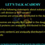 17. Which of the following statements about eukaryotic asymmetric cell division is NOT correct?     (A) Chromosomes are unequally distributed in the daughter cells  (B) Chromosomes are equally distributed in the daughter cells  (C) RNA and proteins are unequally distributed in the daughter cells  (D) Cytoplasmic contents are unequally distributed in the daughter cells