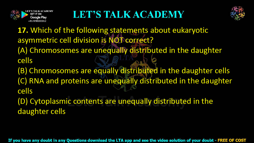 17. Which of the following statements about eukaryotic asymmetric cell division is NOT correct?     (A) Chromosomes are unequally distributed in the daughter cells  (B) Chromosomes are equally distributed in the daughter cells  (C) RNA and proteins are unequally distributed in the daughter cells  (D) Cytoplasmic contents are unequally distributed in the daughter cells