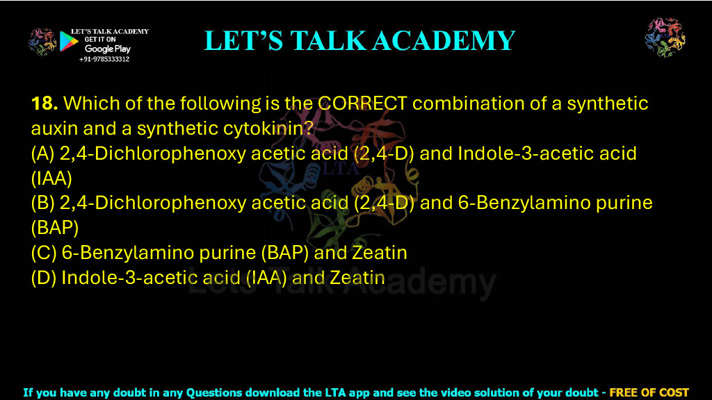 18. Which of the following is the CORRECT combination of a synthetic auxin and a synthetic cytokinin?    (A) 2,4-Dichlorophenoxy acetic acid (2,4-D) and Indole-3-acetic acid (IAA)  (B) 2,4-Dichlorophenoxy acetic acid (2,4-D) and 6-Benzylamino purine (BAP)  (C) 6-Benzylamino purine (BAP) and Zeatin  (D) Indole-3-acetic acid (IAA) and Zeatin