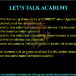 19. Which one of the following statements is CORRECT about Agrobacterium tumefaciens mediated plant transformation?     (A) The marker gene for the selection of plant transformant is located outside the T-DNA segment of the transformation plasmid  (B) The marker gene for the selection of bacterial transformant is located within the T-DNA segment of the transformation plasmid  (C) Two T-DNA border sequences (left and right) are essential to design a binary vector system  (D) In binary vector system, the vir genes and two T-DNA border sequences (left and right) are present in the same transformation plasmid