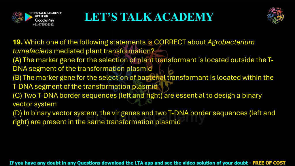 19. Which one of the following statements is CORRECT about Agrobacterium tumefaciens mediated plant transformation?     (A) The marker gene for the selection of plant transformant is located outside the T-DNA segment of the transformation plasmid  (B) The marker gene for the selection of bacterial transformant is located within the T-DNA segment of the transformation plasmid  (C) Two T-DNA border sequences (left and right) are essential to design a binary vector system  (D) In binary vector system, the vir genes and two T-DNA border sequences (left and right) are present in the same transformation plasmid
