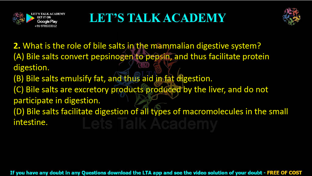 2. What is the role of bile salts in the mammalian digestive system?  (A) Bile salts convert pepsinogen to pepsin, and thus facilitate protein digestion. (B) Bile salts emulsify fat, and thus aid in fat digestion. (C) Bile salts are excretory products produced by the liver, and do not participate in digestion. (D) Bile salts facilitate digestion of all types of macromolecules in the small intestine.