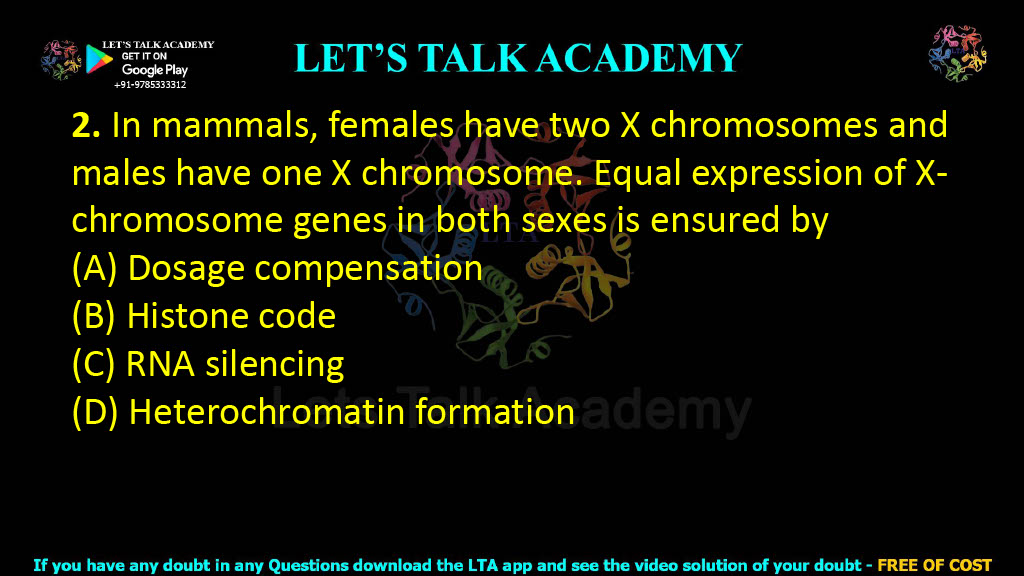 2. In mammals, females have two X chromosomes and males have one X chromosome. Equal expression of X-chromosome genes in both sexes is ensured by  (A) Dosage compensation (B) Histone code (C) RNA silencing (D) Heterochromatin formation