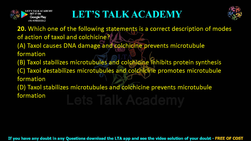 20. Which one of the following statements is a correct description of modes of action of taxol and colchicine?  (A) Taxol causes DNA damage and colchicine prevents microtubule formation (B) Taxol stabilizes microtubules and colchicine inhibits protein synthesis (C) Taxol destabilizes microtubules and colchicine promotes microtubule formation (D) Taxol stabilizes microtubules and colchicine prevents microtubule formation