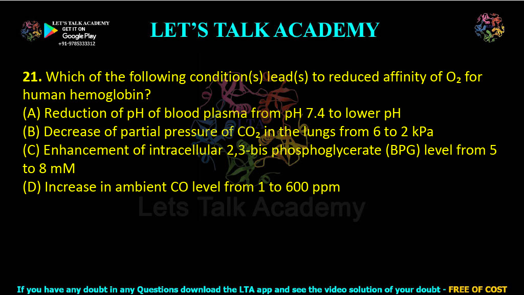 21. Which of the following condition(s) lead(s) to reduced affinity of O₂ for human hemoglobin? (A) Reduction of pH of blood plasma from pH 7.4 to lower pH  (B) Decrease of partial pressure of CO₂ in the lungs from 6 to 2 kPa  (C) Enhancement of intracellular 2,3-bis phosphoglycerate (BPG) level from 5 to 8 mM  (D) Increase in ambient CO level from 1 to 600 ppm