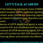 22. Which of the following statements is/are CORRECT for G protein–coupled receptor (GPCR) mediated signaling?  (A) GPCRs contain seven membrane spanning regions. (B) GPCRs are linked to heterotrimeric G protein consisting of α, b and g subunits. (C) In the absence of GPCR interacting ligand, α subunit of G protein is bound to GTP and complexed with bg subunits. (D) In the presence of GPCR interacting ligand, GTP is displaced from α subunit of G protein by GDP, GDP bound α subunit dissociates from bg dimer and activates the effector.