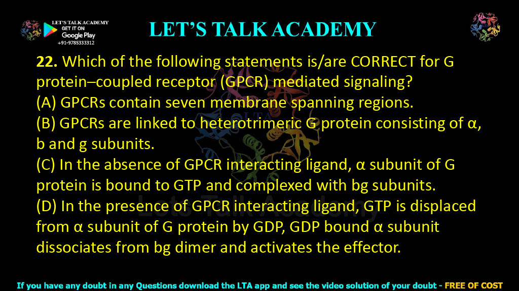 22. Which of the following statements is/are CORRECT for G protein–coupled receptor (GPCR) mediated signaling?  (A) GPCRs contain seven membrane spanning regions. (B) GPCRs are linked to heterotrimeric G protein consisting of α, b and g subunits. (C) In the absence of GPCR interacting ligand, α subunit of G protein is bound to GTP and complexed with bg subunits. (D) In the presence of GPCR interacting ligand, GTP is displaced from α subunit of G protein by GDP, GDP bound α subunit dissociates from bg dimer and activates the effector.