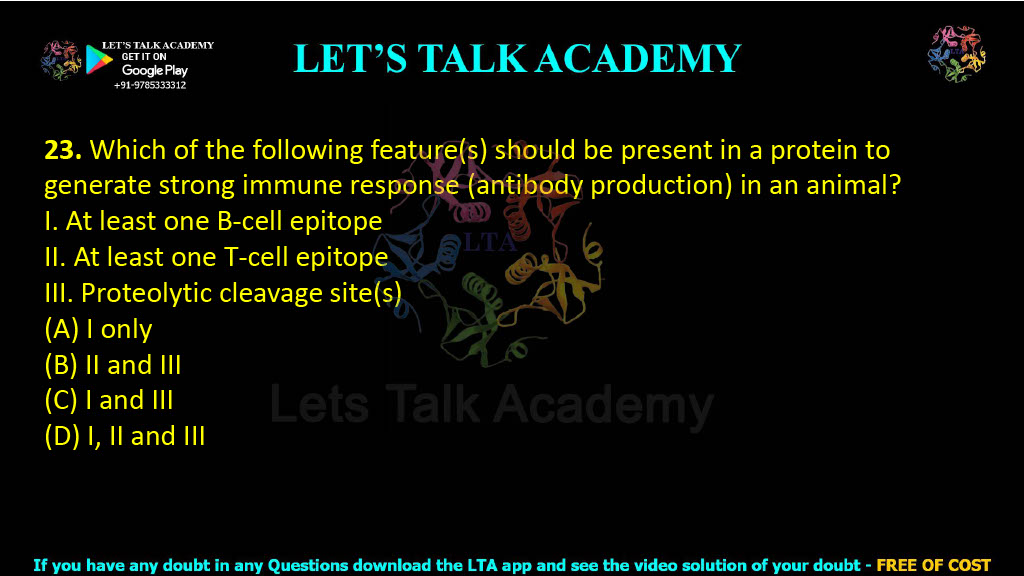 23. Which of the following feature(s) should be present in a protein to generate strong immune response (antibody production) in an animal? I. At least one B-cell epitope II. At least one T-cell epitope III. Proteolytic cleavage site(s) (A) I only          (B) II and III      (C) I and III       (D) I, II and III