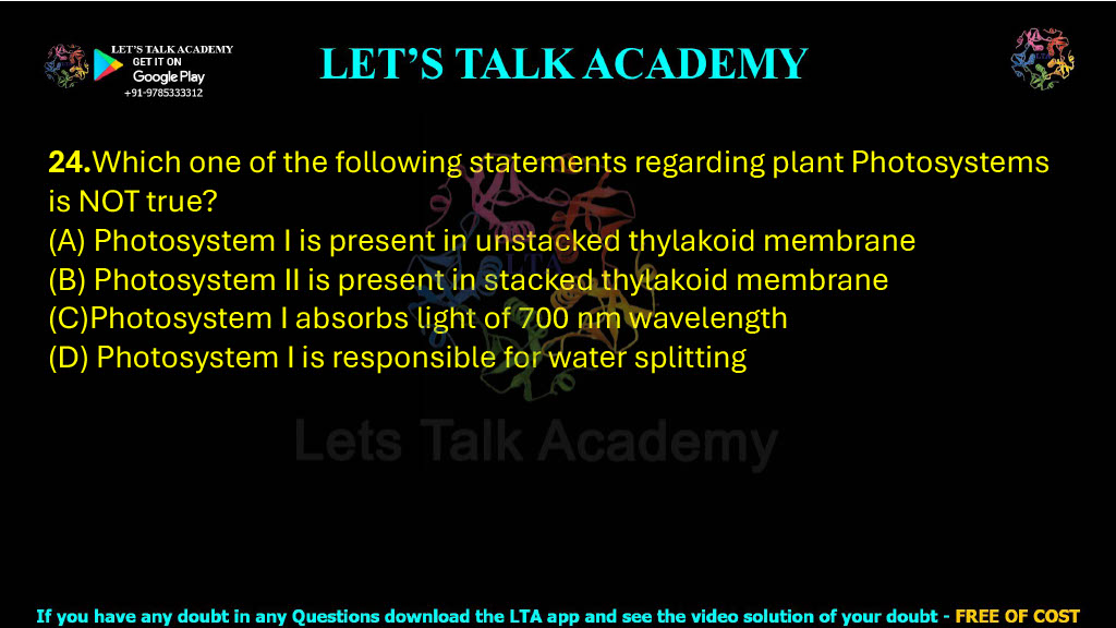 24.Which one of the following statements regarding plant Photosystems is NOT true?                   (A) Photosystem I is present in unstacked thylakoid membrane (B) Photosystem II is present in stacked thylakoid membrane (C)Photosystem I absorbs light of 700 nm wavelength (D) Photosystem I is responsible for water splitting