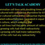 26. Two mammalian cell lines with doubling times of 12 h and 36 h were cultured with radioactive thymidine for 8 h. The cells were further cultured without the radioactive thymidine for 72 h. Incorporated radioactivity was measured in equal number of cells in each culture, which revealed that (A) both the cell lines had the same amount of radioactivity (B) the fast growing cells had more radioactivity (C) the slow growing cells had more radioactivity (D) neither of the cells had any radioactivity