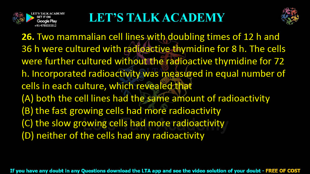 26. Two mammalian cell lines with doubling times of 12 h and 36 h were cultured with radioactive thymidine for 8 h. The cells were further cultured without the radioactive thymidine for 72 h. Incorporated radioactivity was measured in equal number of cells in each culture, which revealed that (A) both the cell lines had the same amount of radioactivity (B) the fast growing cells had more radioactivity (C) the slow growing cells had more radioactivity (D) neither of the cells had any radioactivity