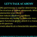 3. Infrared (IR) spectroscopy is used for determining certain aspects of the structure of organic compounds. Which of the following statement(s) is/are FALSE?  (A) IR radiation induces electronic transitions (B) IR peak intensities are related to molecular mass (C) Most organic functional groups absorb in a characteristic region of the IR spectrum (D) Each element absorbs at a characteristic wavelength